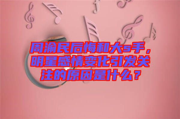 周渝民后悔和大s手,明星感情變化引發關注的原因是什么?