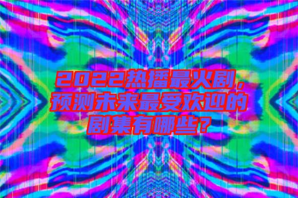 2022熱播最火劇，預測未來最受歡迎的劇集有哪些？