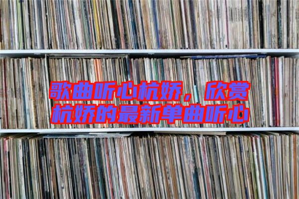 歌曲聽(tīng)心杭嬌,欣賞杭嬌的最新單曲聽(tīng)心