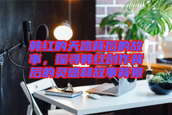 韓紅的天路背后的故事,探尋韓紅創(chuàng)作背后的靈感和故事背景