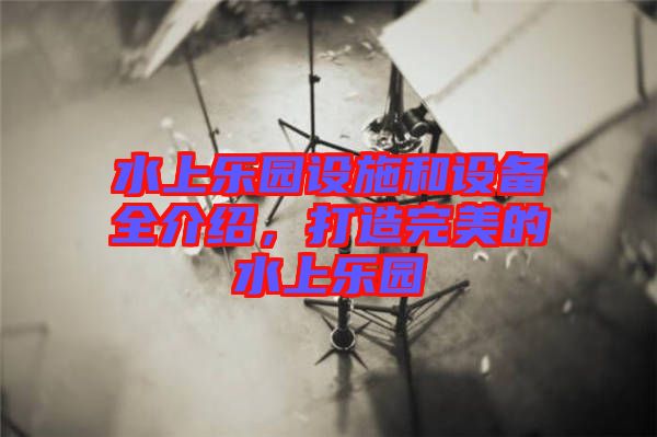 水上樂園設(shè)施和設(shè)備全介紹,打造完美的水上樂園