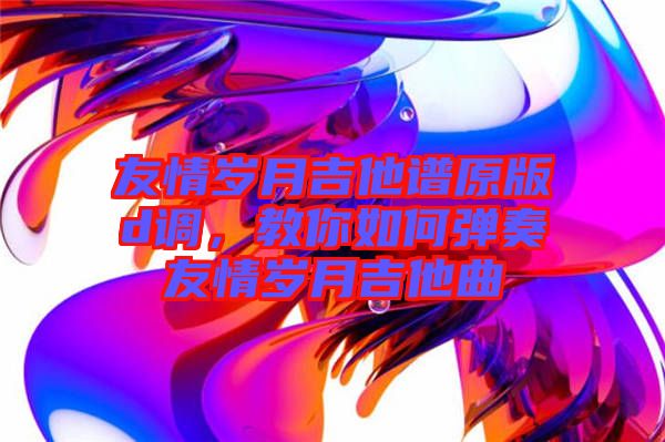 友情歲月吉他譜原版d調,教你如何彈奏友情歲月吉他曲