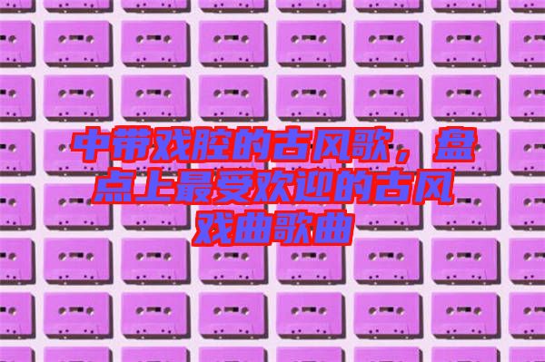 中帶戲腔的古風歌,盤點上最受歡迎的古風戲曲歌曲