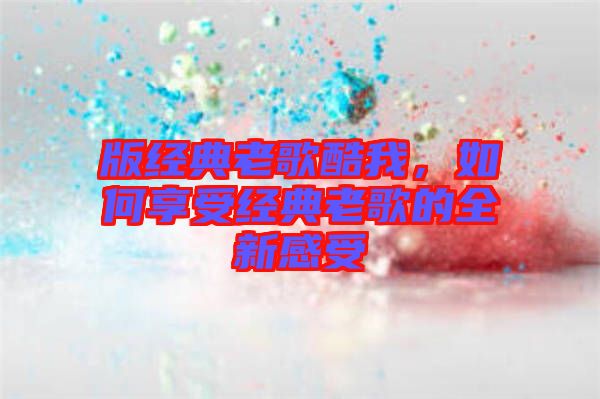 版經典老歌酷我，如何享受經典老歌的全新感受