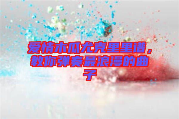 愛情木瓜尤克里里譜,教你彈奏最浪漫的曲子