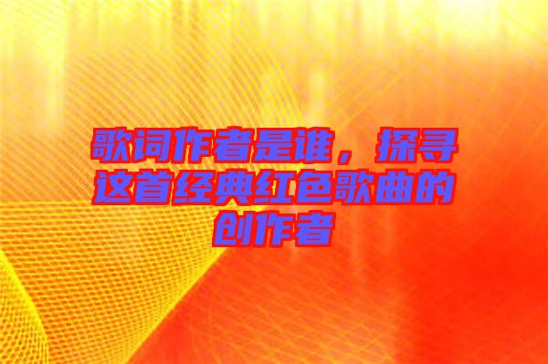 歌詞作者是誰,探尋這首經典紅色歌曲的創作者