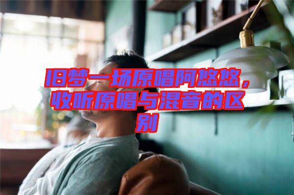 舊夢一場原唱阿悠悠,收聽原唱與混音的區別