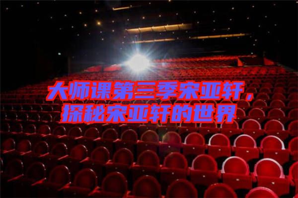 大師課第三季宋亞軒,探秘宋亞軒的世界