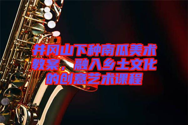 井岡山下種南瓜美術(shù)教案,融入鄉(xiāng)土文化的創(chuàng)意藝術(shù)課程