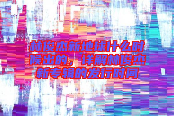 林俊杰新地球什么時候出的,詳解林俊杰新專輯的發(fā)行時間