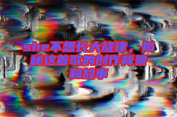 she不想長大旋律，揭秘這首歌的創(chuàng)作背景和故事