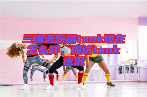 三國戀原唱tank現在怎么樣,探訪tank近況