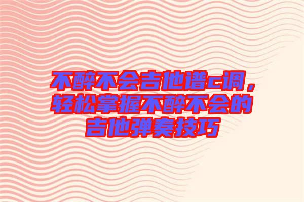不醉不會吉他譜c調，輕松掌握不醉不會的吉他彈奏技巧