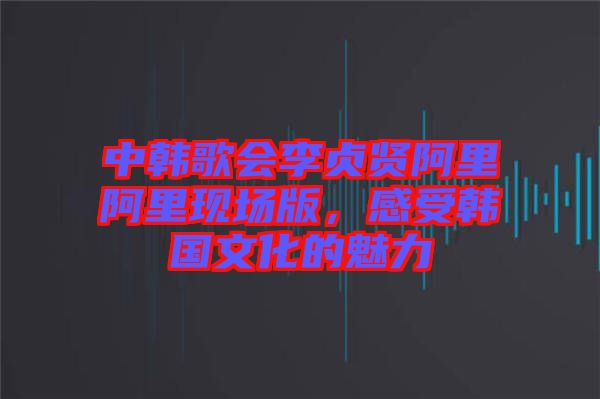 中韓歌會李貞賢阿里阿里現場版,感受韓國文化的魅力