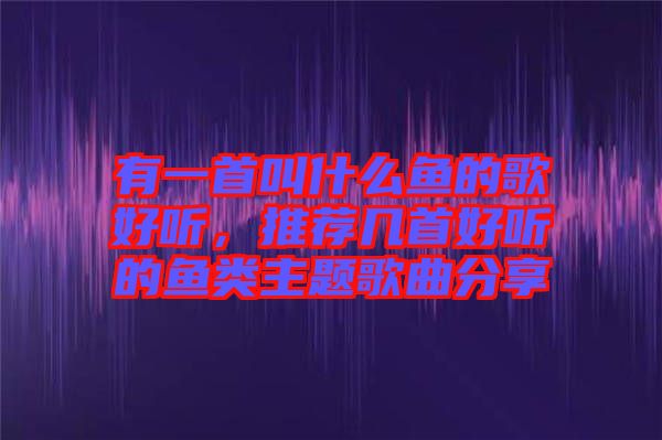 有一首叫什么魚的歌好聽,推薦幾首好聽的魚類主題歌曲分享