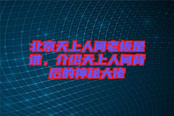 北京天上人間老板是誰,介紹天上人間背后的神秘大佬