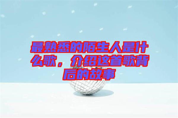 最熟悉的陌生人是什么歌,介紹這首歌背后的故事