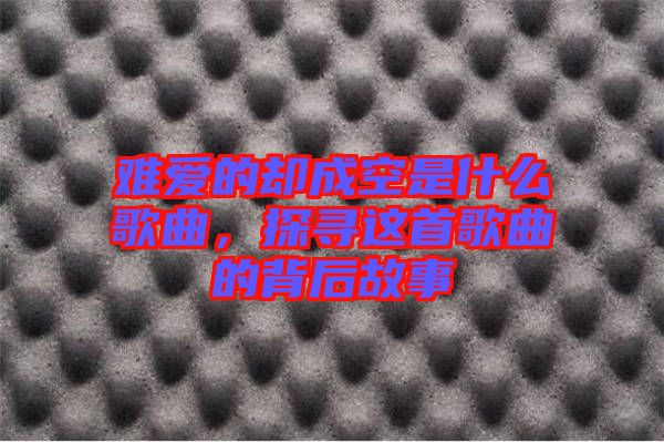 難愛的卻成空是什么歌曲,探尋這首歌曲的背后故事