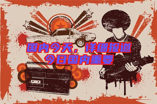 國內今天，詳細報道今日國內重要