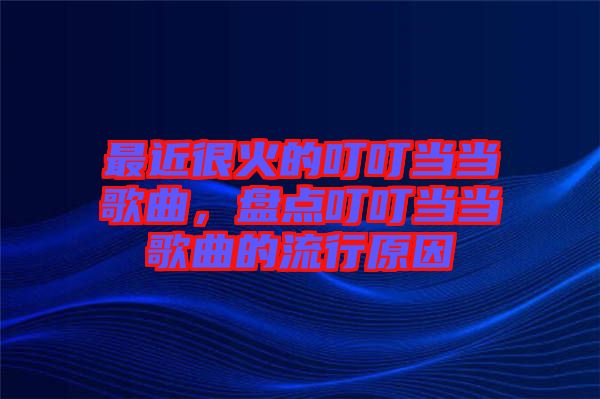 最近很火的叮叮當當歌曲,盤點叮叮當當歌曲的流行原因