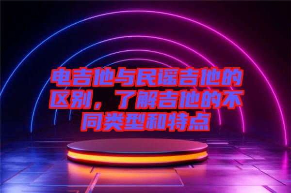 電吉他與民謠吉他的區別,了解吉他的不同類型和特點