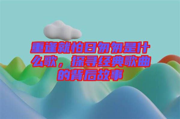 重逢就怕日匆匆是什么歌,探尋經(jīng)典歌曲的背后故事
