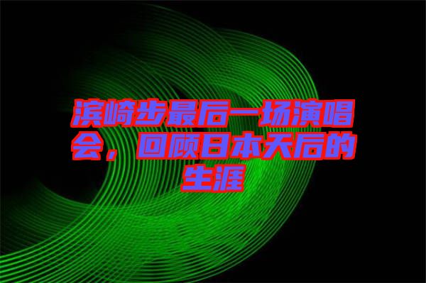 濱崎步最后一場演唱會,回顧日本天后的生涯