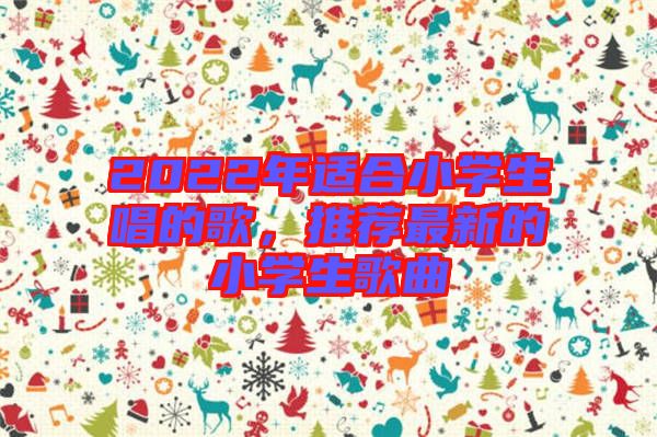 2022年適合小學(xué)生唱的歌，推薦最新的小學(xué)生歌曲