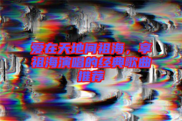 愛在天地間祖海,享祖海演唱的經(jīng)典歌曲推薦