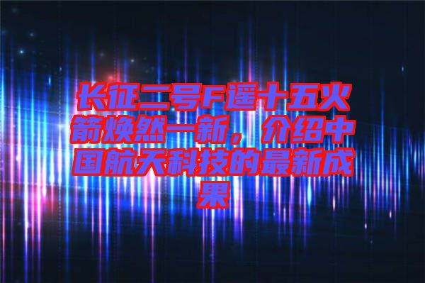 長征二號F遙十五火箭煥然一新,介紹中國航天科技的最新成果