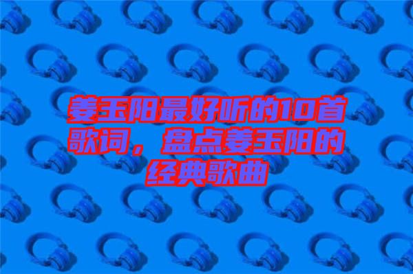 姜玉陽最好聽的10首歌詞,盤點姜玉陽的經典歌曲