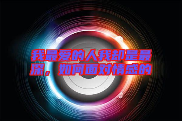 我最愛的人我卻是最深,如何面對情感的
