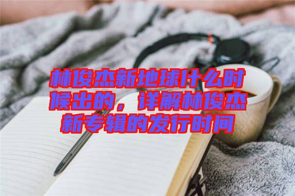 林俊杰新地球什么時候出的,詳解林俊杰新專輯的發行時間