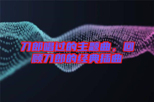 刀郎唱過的主題曲，回顧刀郎的經典插曲