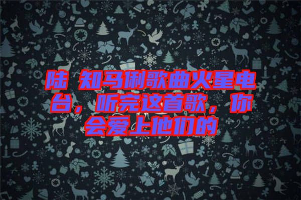 陸垚知馬俐歌曲火星電臺,聽完這首歌,你會愛上他們的