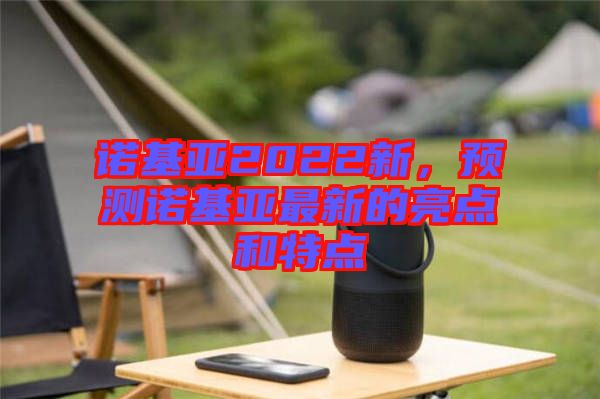 諾基亞2022新,預測諾基亞最新的亮點和特點