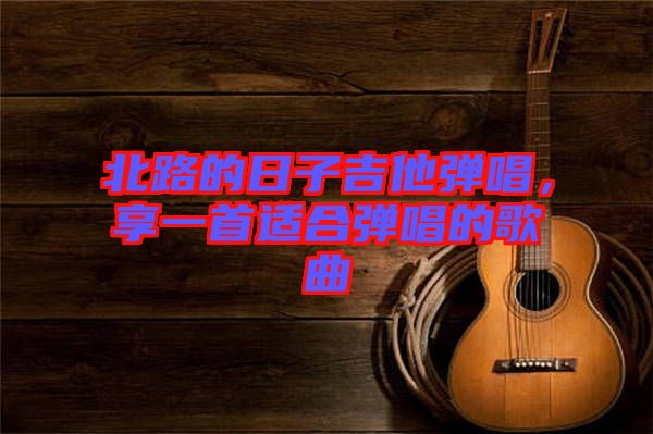 北路的日子吉他彈唱,享一首適合彈唱的歌曲