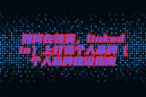 如何在領(lǐng)英,linkedin)上打造個(gè)人品牌(個(gè)人品牌建設(shè)指南