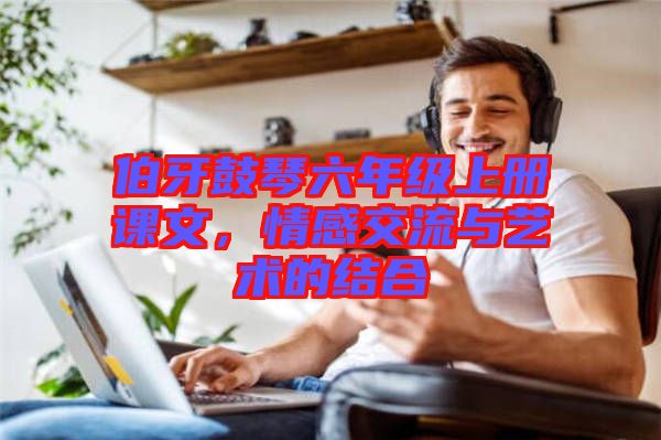 伯牙鼓琴六年級上冊課文，情感交流與藝術的結合