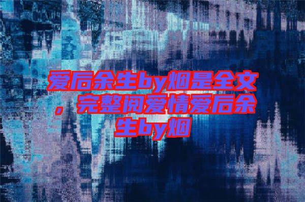 愛后余生by煙是全文，完整閱愛情愛后余生by煙