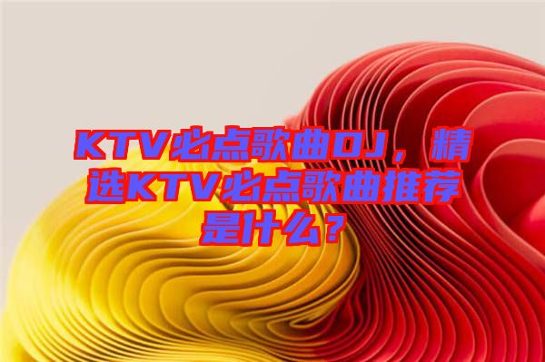 KTV必點歌曲DJ,精選KTV必點歌曲推薦是什么?