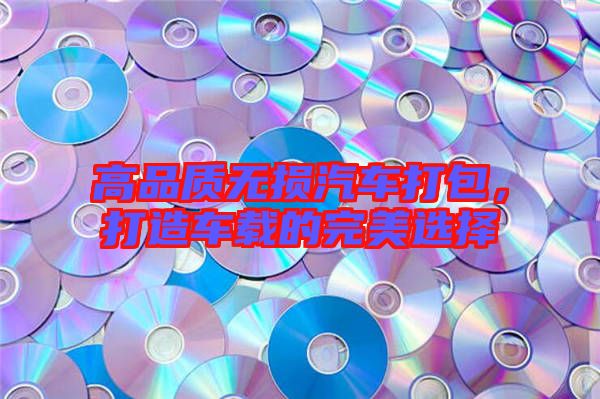 高品質無損汽車打包，打造車載的完美選擇