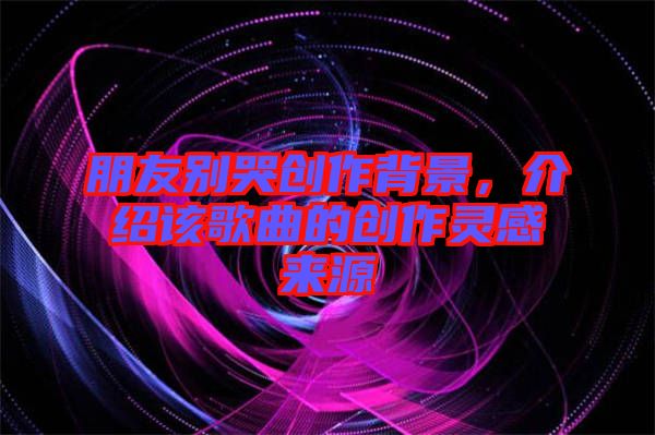 朋友別哭創(chuàng)作背景,介紹該歌曲的創(chuàng)作靈感來源