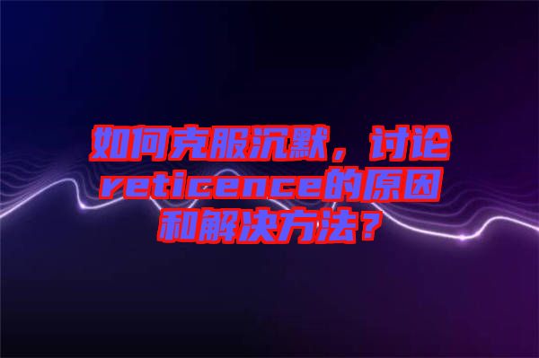 如何克服沉默,討論reticence的原因和解決方法?
