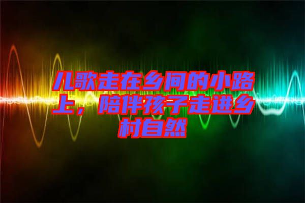 兒歌走在鄉(xiāng)間的小路上,陪伴孩子走進(jìn)鄉(xiāng)村自然