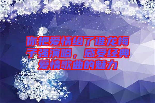 你把愛情給了誰龍梅子強演唱,感受經典愛情歌曲的魅力