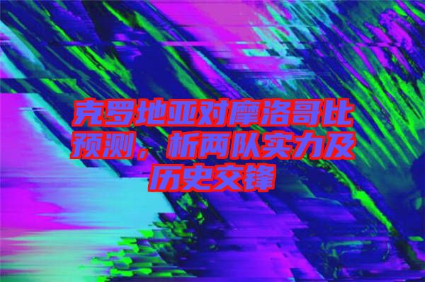 克羅地亞對摩洛哥比預(yù)測,析兩隊實力及歷史交鋒