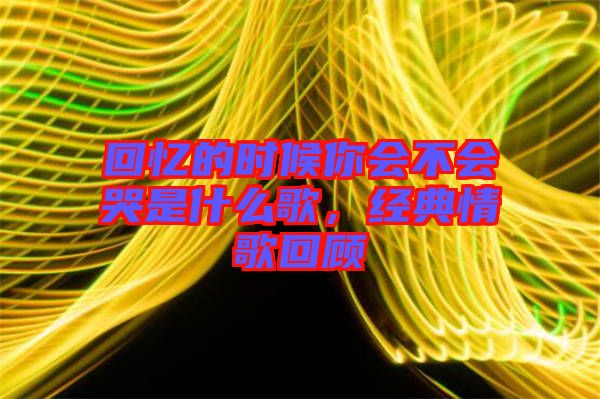 回憶的時候你會不會哭是什么歌,經典情歌回顧