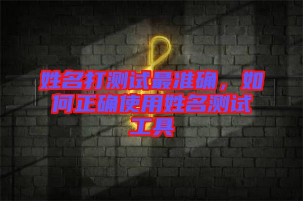 姓名打測試最準確,如何正確使用姓名測試工具