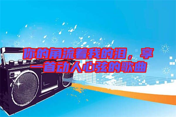 你的角流著我的淚，享一首動人心弦的歌曲